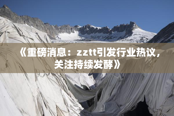 《重磅消息：zztt引发行业热议，关注持续发酵》