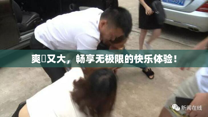 爽擼又大，畅享无极限的快乐体验！