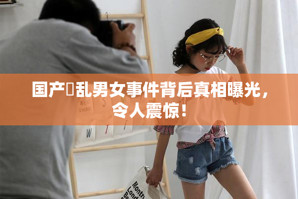 国产婬乱男女事件背后真相曝光，令人震惊！