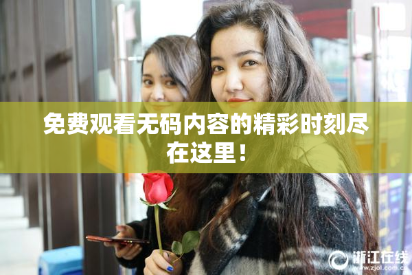 免费观看无码内容的精彩时刻尽在这里！