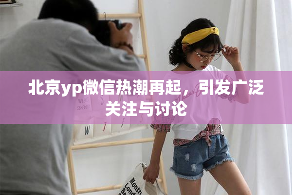 北京yp微信热潮再起，引发广泛关注与讨论