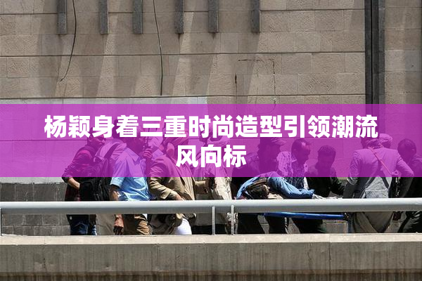 杨颖身着三重时尚造型引领潮流风向标
