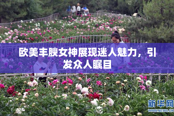 欧美丰腴女神展现迷人魅力，引发众人瞩目