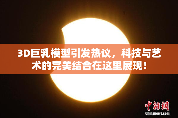 3D巨乳模型引发热议，科技与艺术的完美结合在这里展现！
