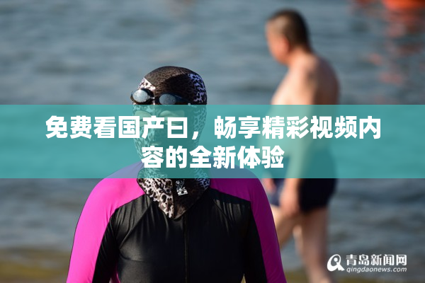 免费看国产曰，畅享精彩视频内容的全新体验