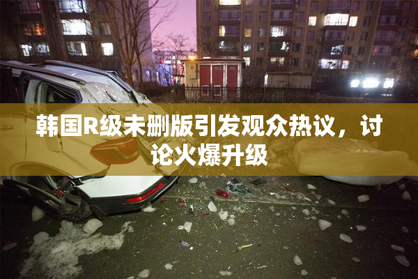 韩国R级未删版引发观众热议，讨论火爆升级