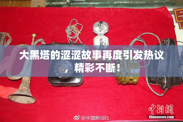 大黑塔的涩涩故事再度引发热议，精彩不断！