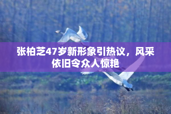 张柏芝47岁新形象引热议，风采依旧令众人惊艳