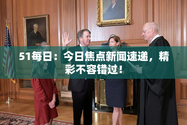 51每日：今日焦点新闻速递，精彩不容错过！