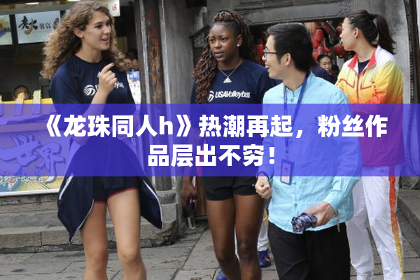 《龙珠同人h》热潮再起，粉丝作品层出不穷！