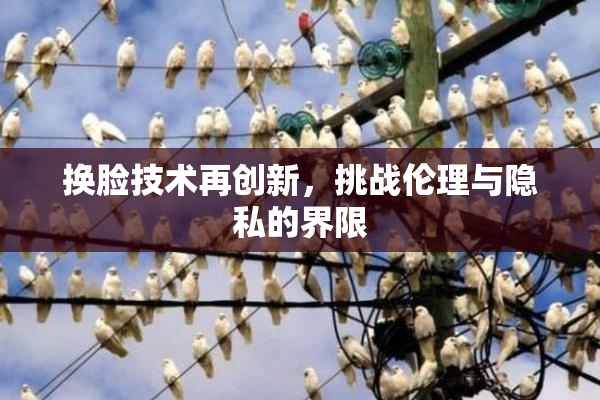 换脸技术再创新，挑战伦理与隐私的界限
