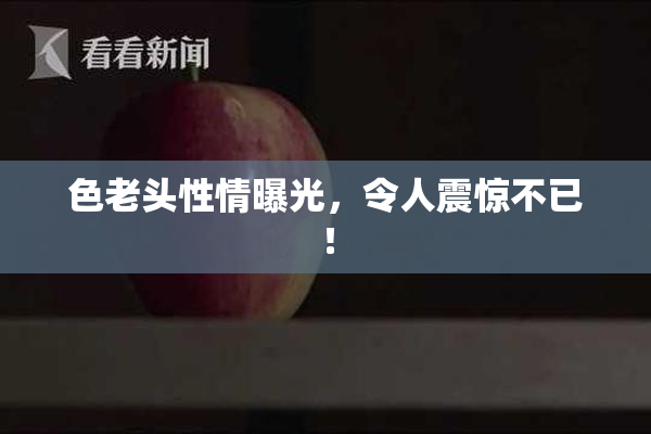 色老头性情曝光，令人震惊不已！