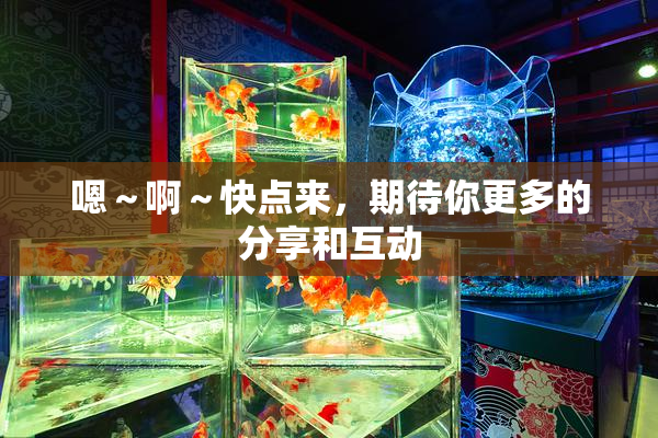 嗯～啊～快点来，期待你更多的分享和互动