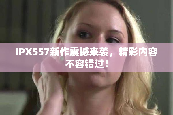 IPX557新作震撼来袭，精彩内容不容错过！