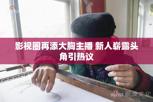 影视圈再添大胸主播 新人崭露头角引热议