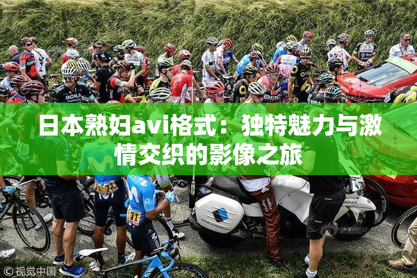 日本熟妇avi格式：独特魅力与激情交织的影像之旅