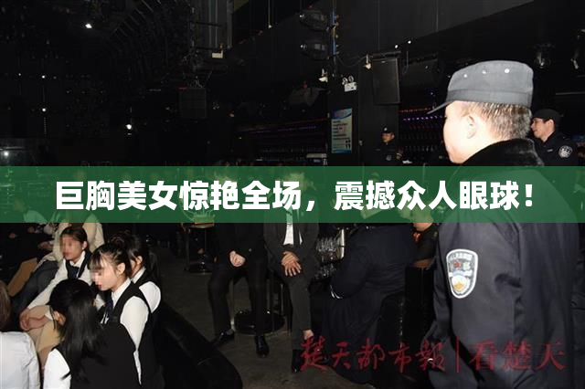 巨胸美女惊艳全场，震撼众人眼球！