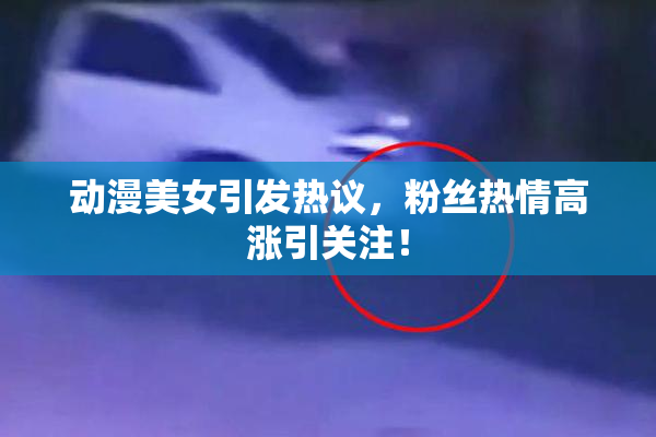 动漫美女引发热议，粉丝热情高涨引关注！