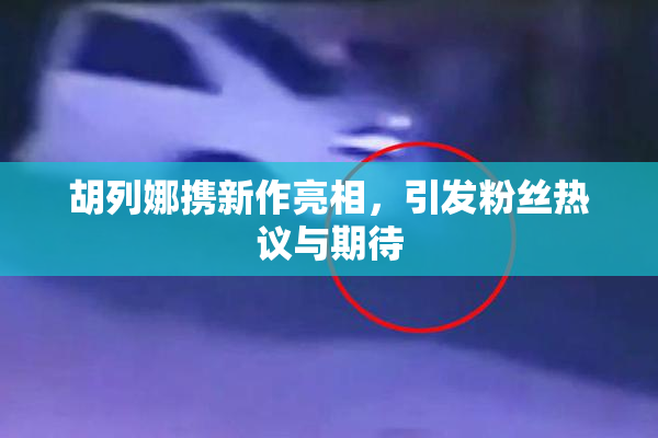 胡列娜携新作亮相，引发粉丝热议与期待