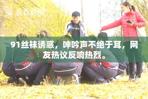 91丝袜诱惑，呻吟声不绝于耳，网友热议反响热烈。