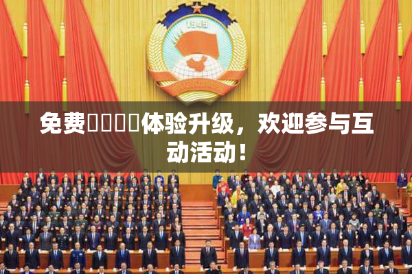 免费❌‌❌‌体验升级，欢迎参与互动活动！