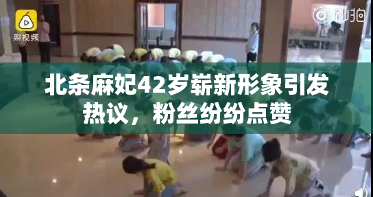 北条麻妃42岁崭新形象引发热议，粉丝纷纷点赞