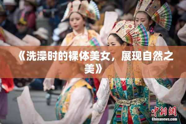 《洗澡时的裸体美女，展现自然之美》