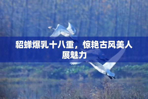 貂蝉爆乳十八重，惊艳古风美人展魅力