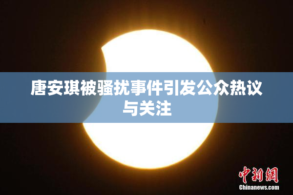 唐安琪被骚扰事件引发公众热议与关注