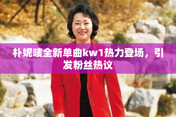 朴妮唛全新单曲kw1热力登场，引发粉丝热议