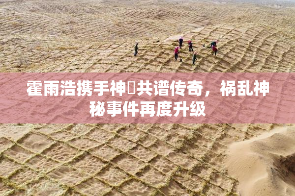 霍雨浩携手神祇共谱传奇，祸乱神秘事件再度升级