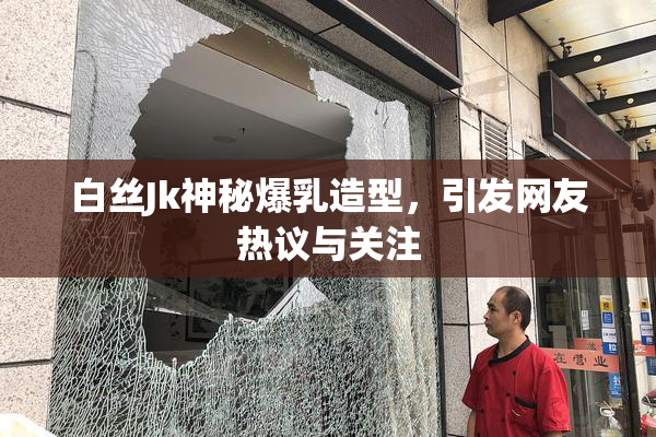 白丝Jk神秘爆乳造型，引发网友热议与关注