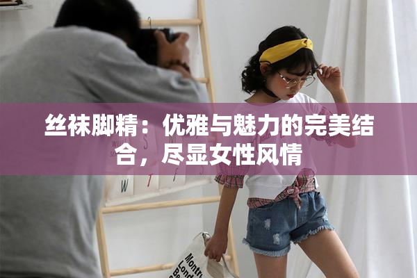 丝袜脚精：优雅与魅力的完美结合，尽显女性风情