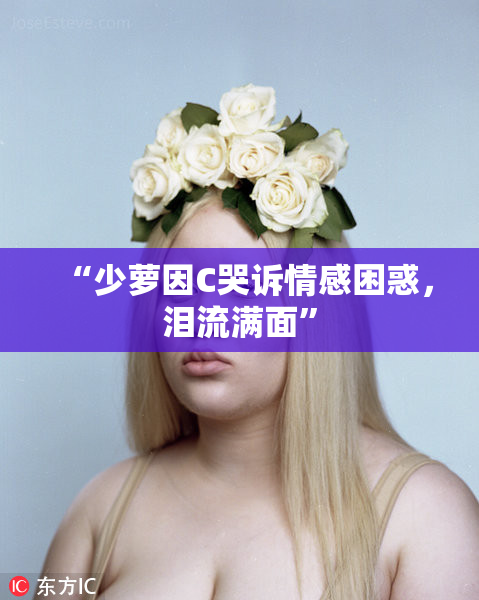 “少萝因C哭诉情感困惑，泪流满面”