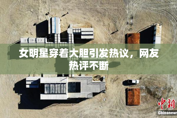 女明星穿着大胆引发热议，网友热评不断