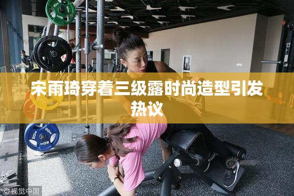 宋雨琦穿着三级露时尚造型引发热议