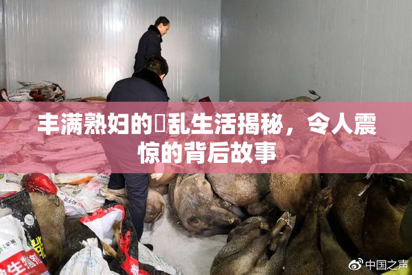 丰满熟妇的婬乱生活揭秘，令人震惊的背后故事