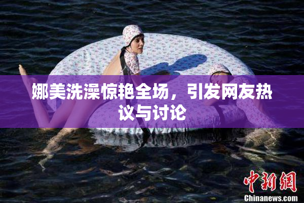 娜美洗澡惊艳全场，引发网友热议与讨论