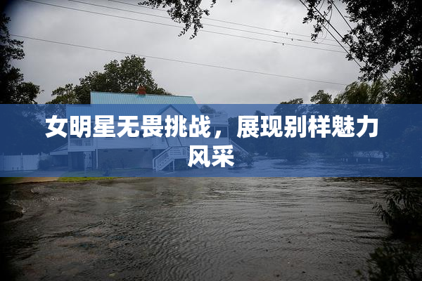 女明星无畏挑战，展现别样魅力风采