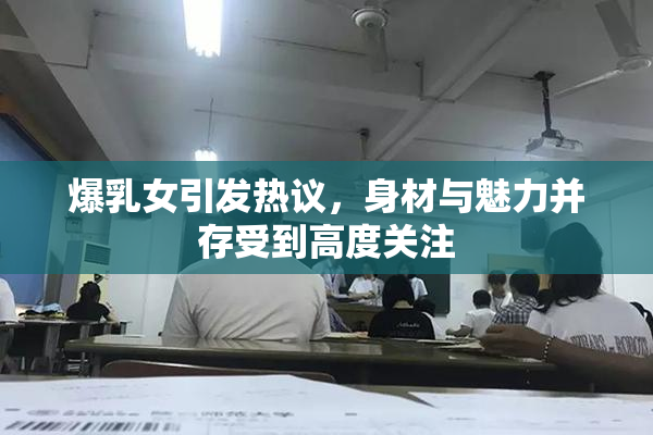 爆乳女引发热议，身材与魅力并存受到高度关注
