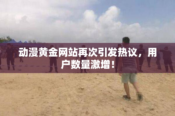 动漫黄金网站再次引发热议，用户数量激增！