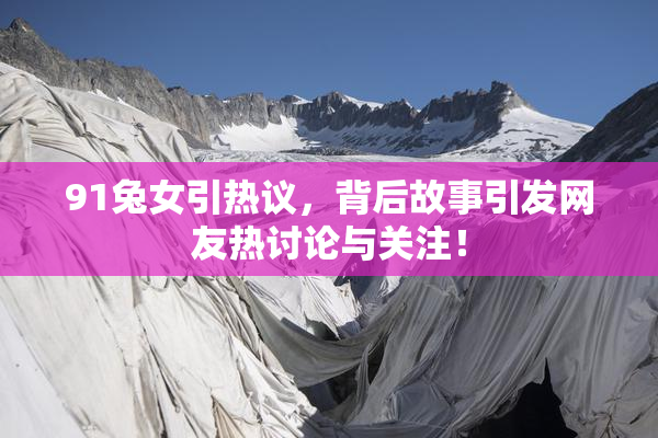 91兔女引热议，背后故事引发网友热讨论与关注！