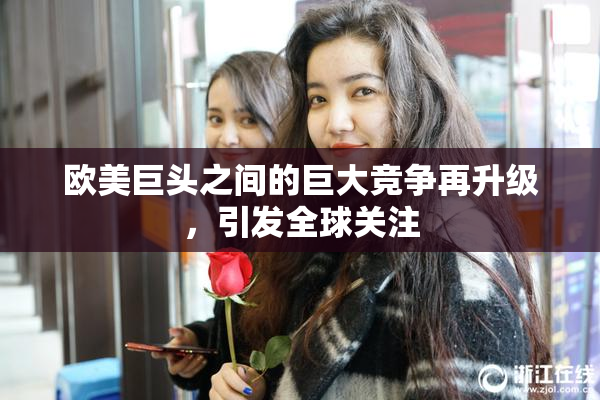 欧美巨头之间的巨大竞争再升级，引发全球关注