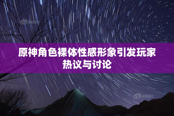 原神角色裸体性感形象引发玩家热议与讨论
