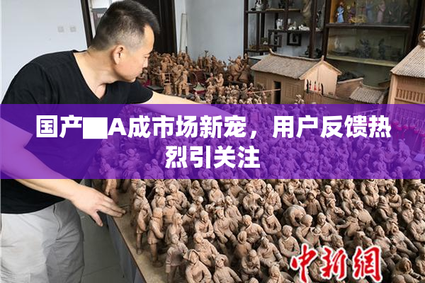 国产▇A成市场新宠，用户反馈热烈引关注