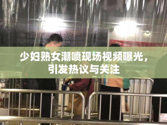 少妇熟女潮喷现场视频曝光，引发热议与关注