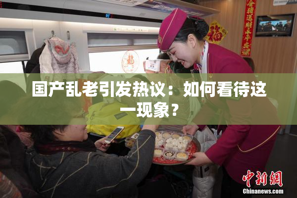 国产乱老引发热议：如何看待这一现象？
