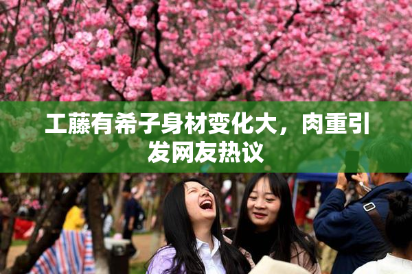 工藤有希子身材变化大，肉重引发网友热议