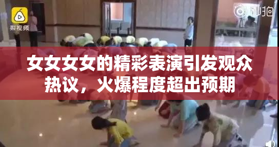 女女女女的精彩表演引发观众热议，火爆程度超出预期