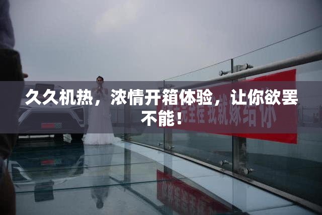 久久机热，浓情开箱体验，让你欲罢不能！